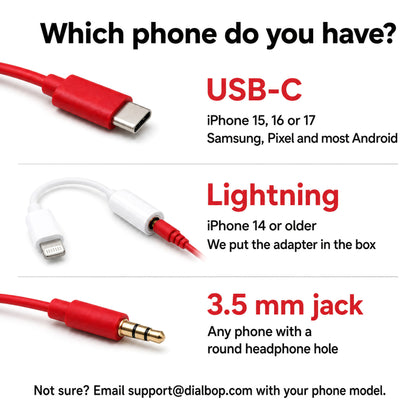 Which phone do you have? USB-C for iPhone 15, 16 or 17 and most Android; Lightning for iPhone 14 or older, adapter in the box; 3.5 mm jack for any phone with a round headphone hole