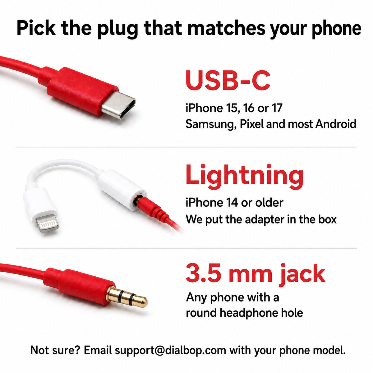 Pick the plug that matches your phone: USB-C for iPhone 15, 16 or 17 and most Android; Lightning for iPhone 14 or older, adapter in the box; 3.5 mm jack for any phone with a round headphone hole